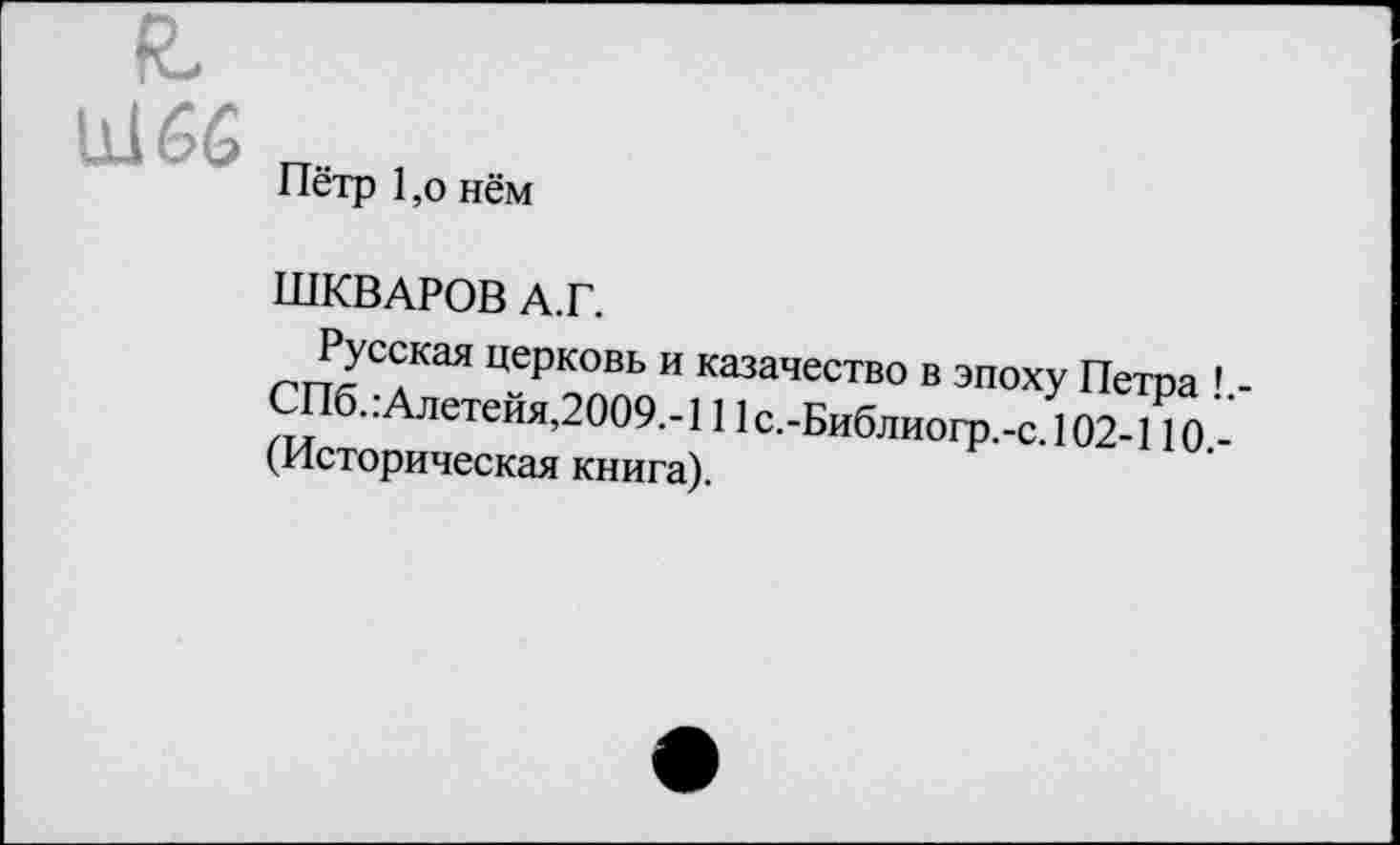 ﻿11166
Пётр 1,о нём
ШКВАРОВ А.Г.
2^с^кая церковь и казачество в эпоху Петра ’ СПб. :Алетейя,2009.-111 с.-Библиогр.-с. 102-110 -(Историческая книга).